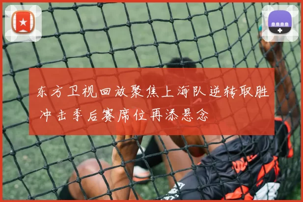 东方卫视回放聚焦上海队逆转取胜 冲击季后赛席位再添悬念