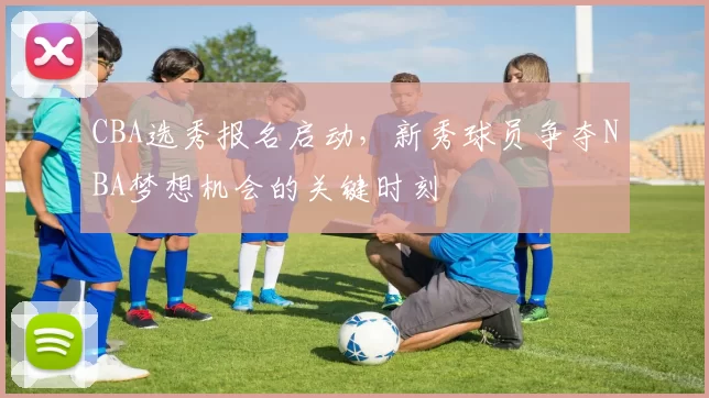 CBA选秀报名启动，新秀球员争夺NBA梦想机会的关键时刻