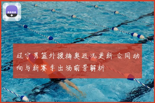 辽宁男篮外援梅奥近况更新 合同动向与新赛季出场前景解析