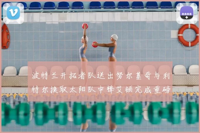 波特兰开拓者队送出努尔基奇与利特尔换取太阳队中锋艾顿完成重磅交易