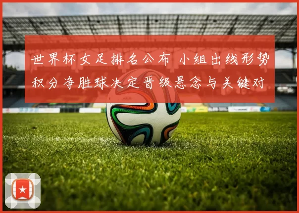 世界杯女足排名公布 小组出线形势积分净胜球决定晋级悬念与关键对决看点