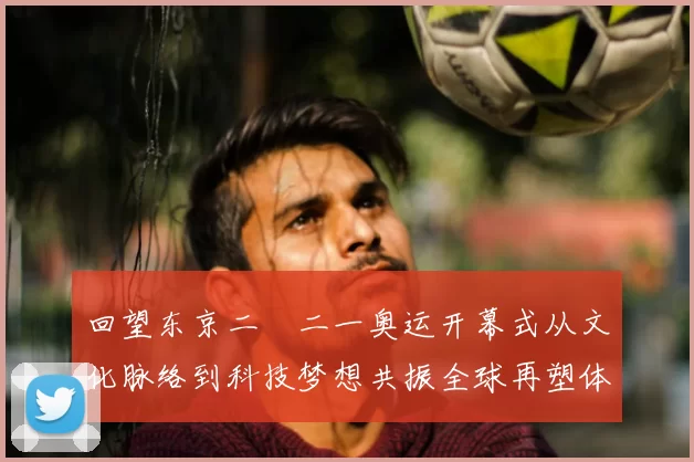 回望东京二〇二一奥运开幕式从文化脉络到科技梦想共振全球再塑体育记忆