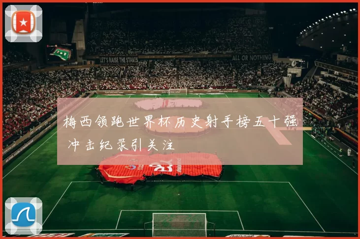 梅西领跑世界杯历史射手榜五十强 冲击纪录引关注