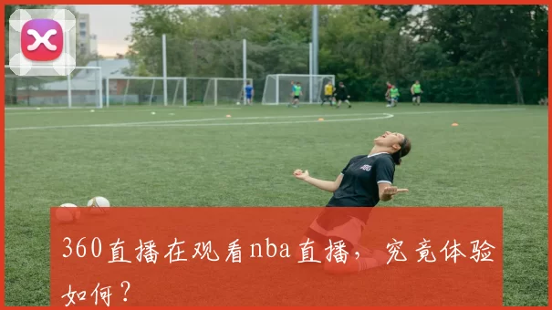 360直播在观看nba直播，究竟体验如何？