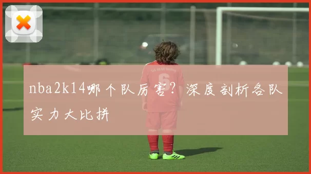 nba2k14哪个队厉害?深度剖析各队实力大比拼