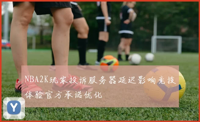 NBA2K玩家投诉服务器延迟影响竞技体验官方承诺优化