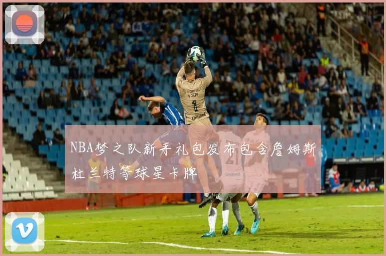 NBA梦之队新手礼包发布包含詹姆斯杜兰特等球星卡牌