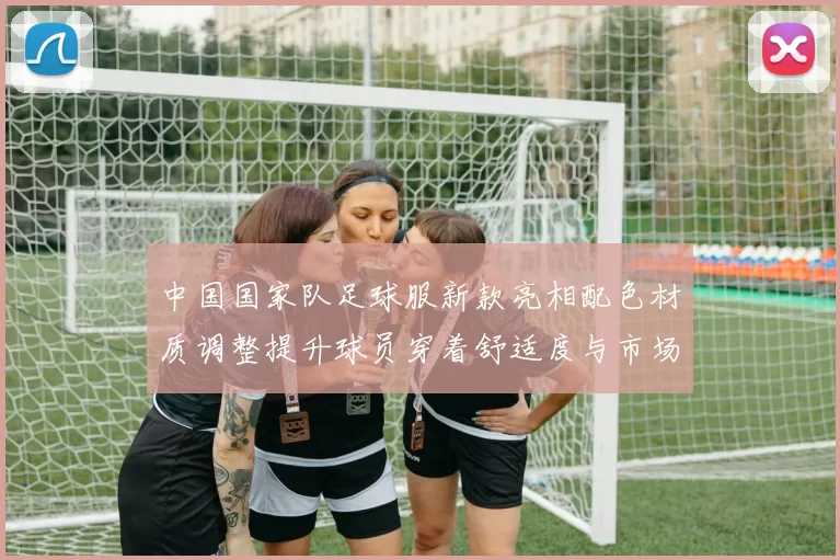 中国国家队足球服新款亮相配色材质调整提升球员穿着舒适度与市场关注度