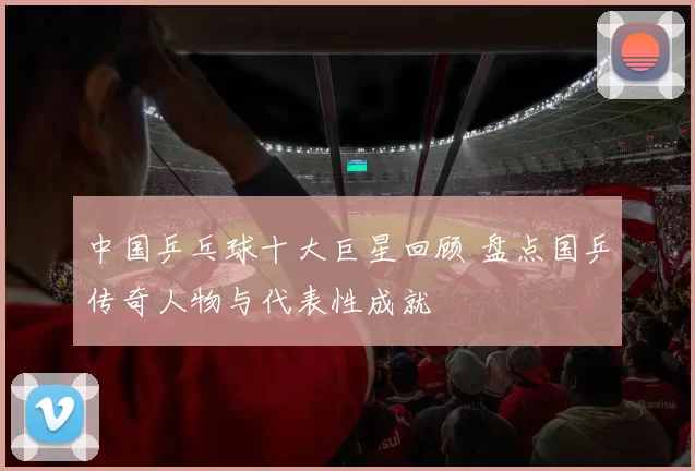 中国乒乓球十大巨星回顾 盘点国乒传奇人物与代表性成就