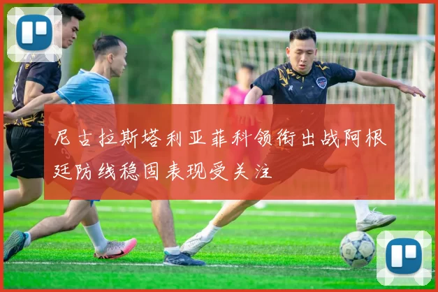 尼古拉斯塔利亚菲科领衔出战阿根廷防线稳固表现受关注