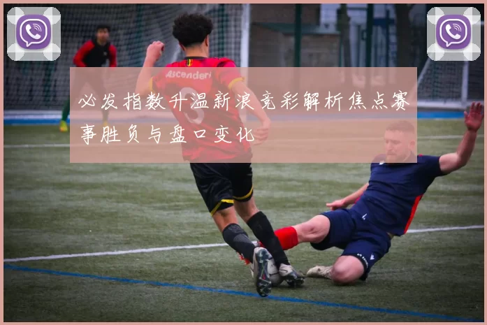 必发指数升温新浪竞彩解析焦点赛事胜负与盘口变化