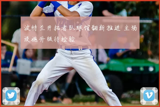 波特兰开拓者队球馆翻新推进 主场设施升级待检验