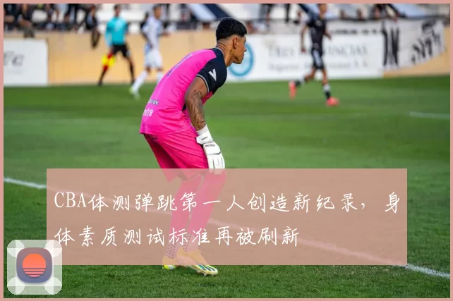 CBA体测弹跳第一人创造新纪录，身体素质测试标准再被刷新