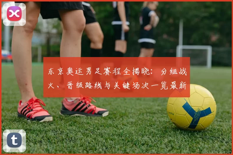 东京奥运男足赛程全揭晓：分组战火、晋级路线与关键场次一览最新战报