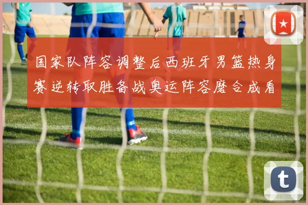 国家队阵容调整后西班牙男篮热身赛逆转取胜备战奥运阵容磨合成看点