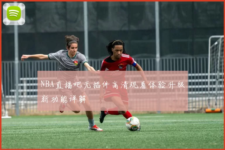 NBA直播吧无插件高清观看体验升级新功能详解