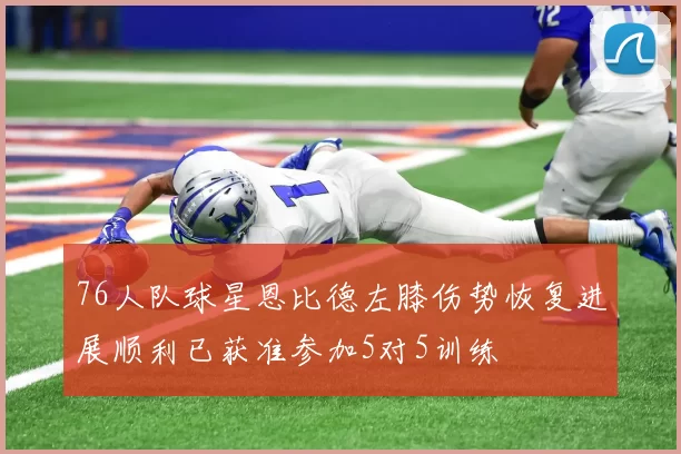 76人队球星恩比德左膝伤势恢复进展顺利已获准参加5对5训练