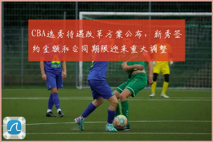CBA选秀待遇改革方案公布，新秀签约金额和合同期限迎来重大调整