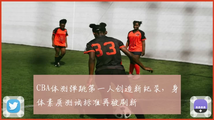 CBA体测弹跳第一人创造新纪录，身体素质测试标准再被刷新