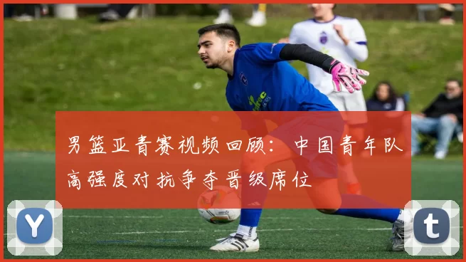男篮亚青赛视频回顾：中国青年队高强度对抗争夺晋级席位