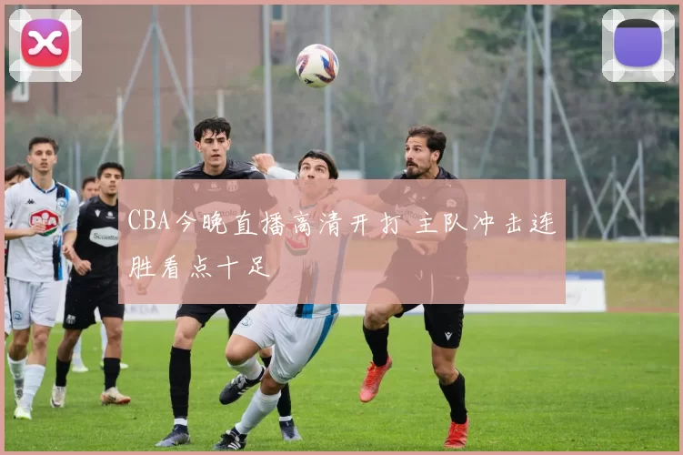 CBA今晚直播高清开打 主队冲击连胜看点十足