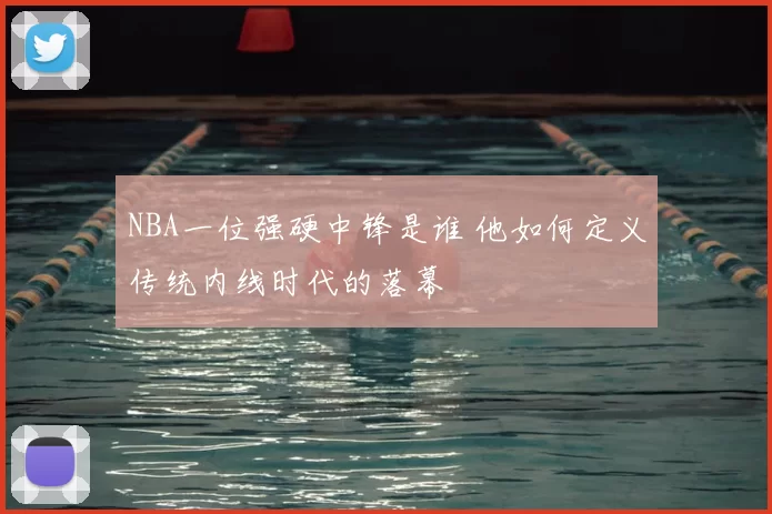 NBA一位强硬中锋是谁 他如何定义传统内线时代的落幕