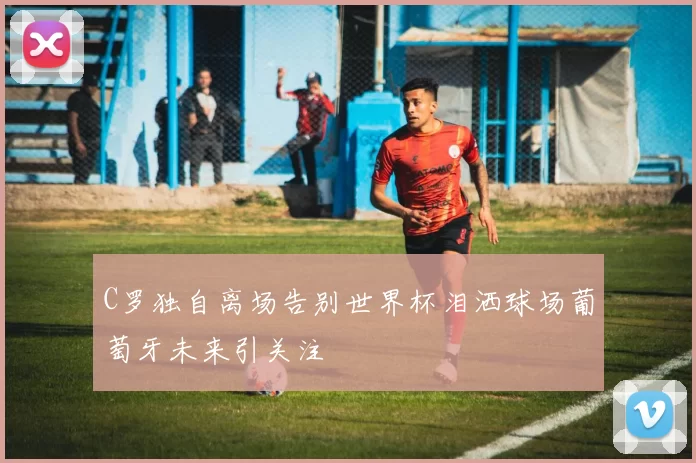 C罗独自离场告别世界杯泪洒球场葡萄牙未来引关注