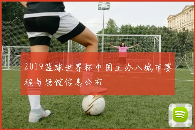 2019篮球世界杯中国主办八城市赛程与场馆信息公布