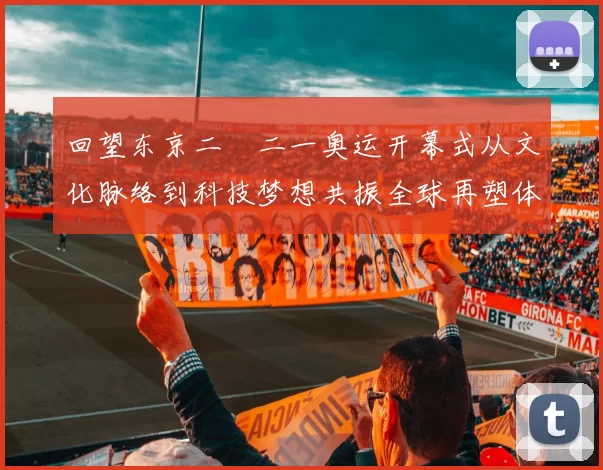 回望东京二〇二一奥运开幕式从文化脉络到科技梦想共振全球再塑体育记忆