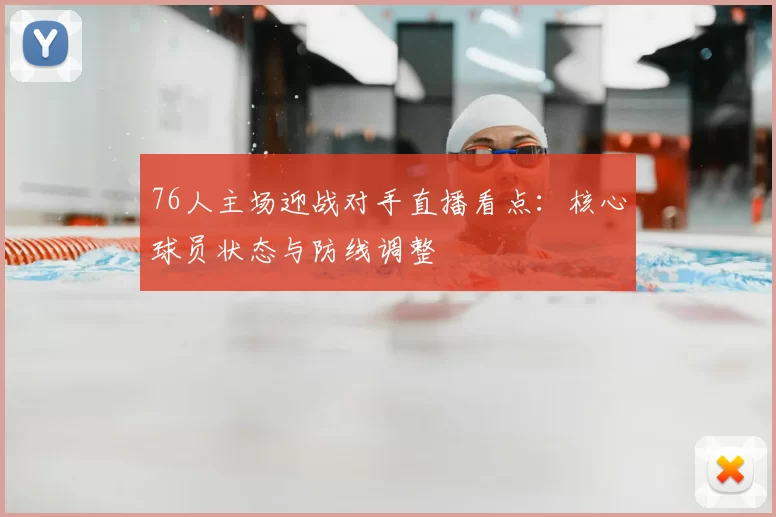 76人主场迎战对手直播看点：核心球员状态与防线调整