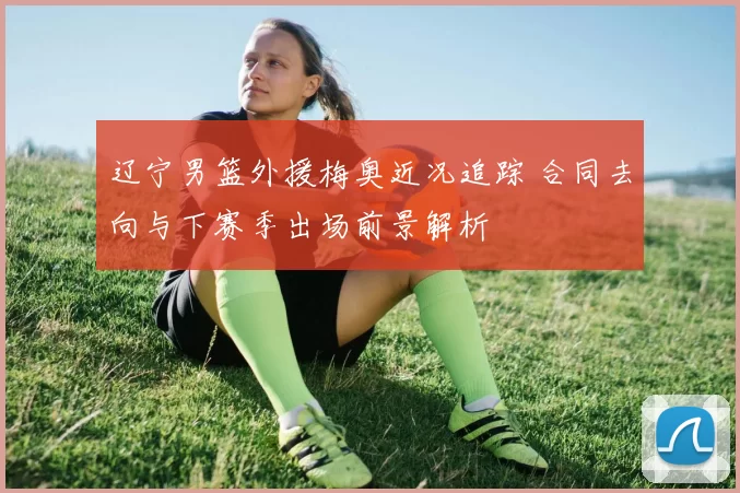 辽宁男篮外援梅奥近况追踪 合同去向与下赛季出场前景解析