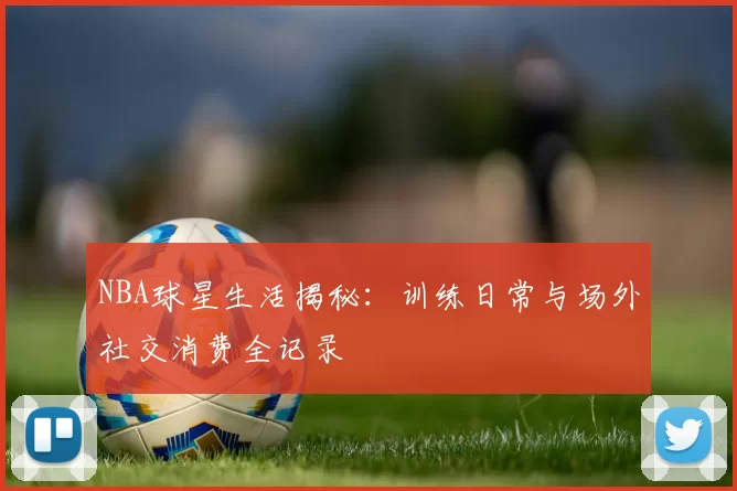 NBA球星生活揭秘：训练日常与场外社交消费全记录