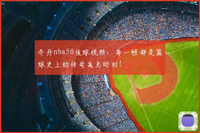 乔丹nba50佳球视频，每一帧都是篮球史上的传奇高光时刻！